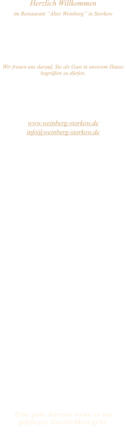 Herzlich Willkommen im Restaurant “Alter Weinberg” in Storkow Unweit vom Storkower See, direkt an einer der größten Binnendünen Deutschlands, erwartet Sie das Restaurant Alter Weinberg. Genießen Sie das vielfältige kulinarische Angebot aus der Brandenburger Küche. Ob im Wein- oder Kaminzimmer, im sonnigen Winter- oder Biergarten, Sie werden sich bei uns wohl fühlen.   Wir freuen uns darauf, Sie als Gast in unserem Hause begrüßen zu dürfen.  Restaurant „Alter Weinberg“ Inhaber Andreas Neidhardt Reichenwalder Straße 64 15859 Storkow www.weinberg-storkow.de info@weinberg-storkow.de Telefon 033678 62706 Mobil 01622352403  Öffnungszeiten Mittwoch - Freitag 12.00 - 14.30 und 17.00 - 21.00 Uhr Samstag und Sonntag 12.00 - 21.00 Uhr  Unsere Küche bietet Ihnen von 12.00 - 14.00 und 17.00 - 20.00 Uhr feines und frisches aus der Mark Brandenburg.  Wir sind ein kleines Familienunternehmen  mit  insgesamt 3 Mitarbeitern.  Wir möchten sie höflich bitten, den Tisch vorher zu reservieren. Bitte beachten Sie das für Gruppen über 12 Personen à la carte nicht möglich ist. Für Feierlichkeiten variable Öffnungszeiten nach vorheriger Absprache. Unsere Gerichte sind hausgemacht, werden frisch zubereitet und stammen größtenteils aus regionalen Zutaten.  Alle Preise in Euro inkl. MwSt.        Eine gute Adresse wenn es um gepflegte Gastlichkeit geht.  Wir freuen uns auf Ihren Besuch