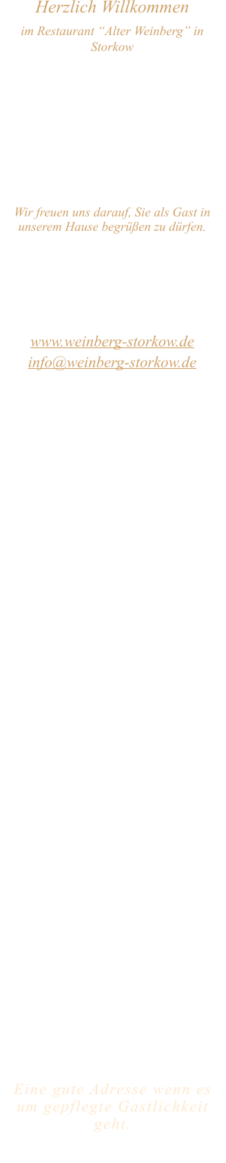 Herzlich Willkommen im Restaurant “Alter Weinberg” in Storkow Unweit vom Storkower See, direkt an einer der größten Binnendünen Deutschlands, erwartet Sie das Restaurant Alter Weinberg. Genießen Sie das vielfältige kulinarische Angebot aus der Brandenburger Küche. Ob im Wein- oder Kaminzimmer, im sonnigen Winter- oder Biergarten, Sie werden sich bei uns wohl fühlen.   Wir freuen uns darauf, Sie als Gast in unserem Hause begrüßen zu dürfen.  Restaurant „Alter Weinberg“ Inhaber Andreas Neidhardt Reichenwalder Straße 64 15859 Storkow www.weinberg-storkow.de info@weinberg-storkow.de Telefon 033678 62706 Mobil 01622352403  Öffnungszeiten Mittwoch - Freitag 12.00 - 14.30 und 17.00 - 21.00 Uhr Samstag und Sonntag 12.00 - 21.00 Uhr  Unsere Küche bietet Ihnen von 12.00 - 14.00 und 17.00 - 20.00 Uhr feines und frisches aus der Mark Brandenburg.  Wir sind ein kleines Familienunternehmen  mit  insgesamt 3 Mitarbeitern.  Wir möchten sie höflich bitten, den Tisch vorher zu reservieren. Bitte beachten Sie das für Gruppen über 12 Personen à la carte nicht möglich ist. Für Feierlichkeiten variable Öffnungszeiten nach vorheriger Absprache. Unsere Gerichte sind hausgemacht, werden frisch zubereitet und stammen größtenteils aus regionalen Zutaten.  Alle Preise in Euro inkl. MwSt.        Eine gute Adresse wenn es um gepflegte Gastlichkeit geht.  Wir freuen uns auf Ihren Besuch