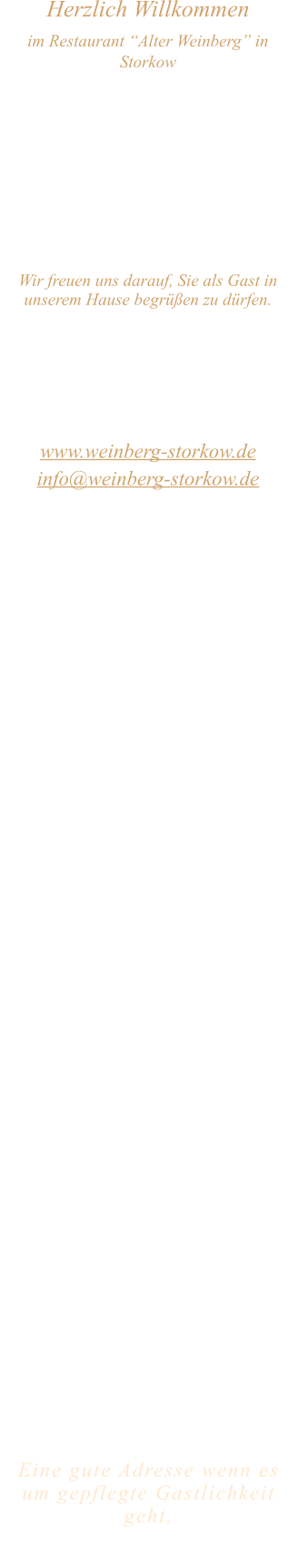 Herzlich Willkommen im Restaurant “Alter Weinberg” in Storkow Unweit vom Storkower See, direkt an einer der größten Binnendünen Deutschlands, erwartet Sie das Restaurant Alter Weinberg. Genießen Sie das vielfältige kulinarische Angebot aus der Brandenburger Küche. Ob im Wein- oder Kaminzimmer, im sonnigen Winter- oder Biergarten, Sie werden sich bei uns wohl fühlen.   Wir freuen uns darauf, Sie als Gast in unserem Hause begrüßen zu dürfen.  Restaurant „Alter Weinberg“ Inhaber Andreas Neidhardt Reichenwalder Straße 64 15859 Storkow www.weinberg-storkow.de info@weinberg-storkow.de Telefon 033678 62706 Mobil 01622352403  Öffnungszeiten Mittwoch - Freitag 12.00 - 14.30 und 17.00 - 21.00 Uhr Samstag und Sonntag 12.00 - 21.00 Uhr  Unsere Küche bietet Ihnen von 12.00 - 14.00 und 17.00 - 20.00 Uhr Sonntag bis 19.30 Uhr feines und frisches aus der Mark Brandenburg.  Wir sind ein kleines Familienunternehmen  mit  insgesamt 3 Mitarbeitern.  Wir möchten sie höflich bitten, den Tisch vorher zu reservieren. Bitte beachten Sie das für Gruppen über 12 Personen à la carte nicht möglich ist. Für Feierlichkeiten variable Öffnungszeiten nach vorheriger Absprache. Unsere Gerichte sind hausgemacht, werden frisch zubereitet und stammen größtenteils aus regionalen Zutaten.  Alle Preise in Euro inkl. MwSt.        Eine gute Adresse wenn es um gepflegte Gastlichkeit geht.  Wir freuen uns auf Ihren Besuch