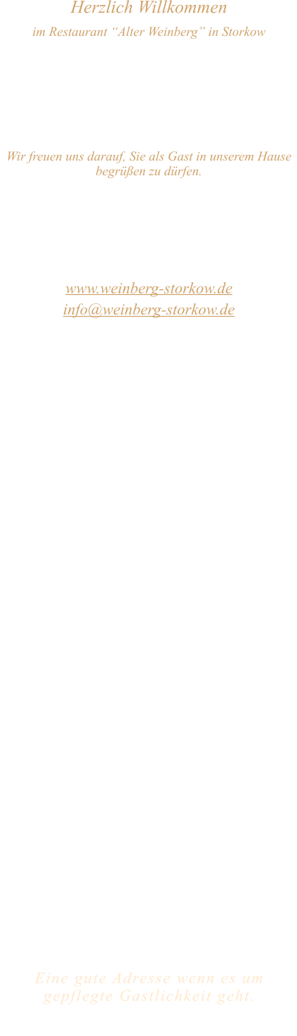 Herzlich Willkommen im Restaurant “Alter Weinberg” in Storkow Unweit vom Storkower See, direkt an einer der größten Binnendünen Deutschlands, erwartet Sie das Restaurant Alter Weinberg. Genießen Sie das vielfältige kulinarische Angebot aus der Brandenburger Küche. Ob im Wein- oder Kaminzimmer, im sonnigen Winter- oder Biergarten, Sie werden sich bei uns wohl fühlen.   Wir freuen uns darauf, Sie als Gast in unserem Hause begrüßen zu dürfen.  Restaurant „Alter Weinberg“ Inhaber Andreas Neidhardt Reichenwalder Straße 64 15859 Storkow www.weinberg-storkow.de info@weinberg-storkow.de Telefon 033678 62706 Mobil 01622352403  Öffnungszeiten Mittwoch - Freitag 12.00 - 14.30 und 17.00 - 21.00 Uhr Samstag und Sonntag 12.00 - 21.00 Uhr  Unsere Küche bietet Ihnen von 12.00 - 14.00 und 17.00 - 20.00 Uhr feines und frisches aus der Mark Brandenburg.  Wir sind ein kleines Familienunternehmen  mit  insgesamt 3 Mitarbeitern.  Wir möchten sie höflich bitten, den Tisch vorher zu reservieren. Bitte beachten Sie das für Gruppen über 12 Personen à la carte nicht möglich ist. Für Feierlichkeiten variable Öffnungszeiten nach vorheriger Absprache. Unsere Gerichte sind hausgemacht, werden frisch zubereitet und stammen größtenteils aus regionalen Zutaten.  Alle Preise in Euro inkl. MwSt.        Eine gute Adresse wenn es um gepflegte Gastlichkeit geht.  Wir freuen uns auf Ihren Besuch