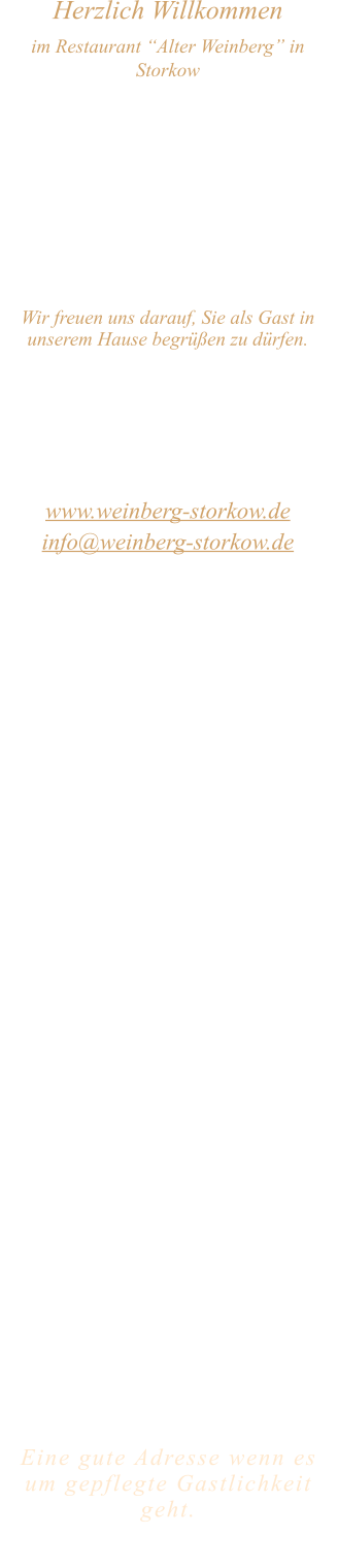 Herzlich Willkommen im Restaurant “Alter Weinberg” in Storkow Unweit vom Storkower See, direkt an einer der größten Binnendünen Deutschlands, erwartet Sie das Restaurant Alter Weinberg. Genießen Sie das vielfältige kulinarische Angebot aus der Brandenburger Küche. Ob im Wein- oder Kaminzimmer, im sonnigen Winter- oder Biergarten, Sie werden sich bei uns wohl fühlen.   Wir freuen uns darauf, Sie als Gast in unserem Hause begrüßen zu dürfen.  Restaurant „Alter Weinberg“ Inhaber Andreas Neidhardt Reichenwalder Straße 64 15859 Storkow www.weinberg-storkow.de info@weinberg-storkow.de Telefon 033678 62706 Mobil 01622352403  Öffnungszeiten Mittwoch - Freitag 12.00 - 14.00 und 17.00 - 21.00 Uhr Samstag und Sonntag 12.00 - 21.00 Uhr  Unsere Küche bietet Ihnen von 12.00 - 14.00 und 17.00 - 20.00 Uhr feines und frisches aus der Mark Brandenburg.  Wir sind ein kleines Familienunternehmen  mit  insgesamt 3 Mitarbeitern.  Wir möchten sie höflich bitten, den Tisch vorher zu reservieren. Bitte beachten Sie das für Gruppen über 12 Personen  à la carte nicht möglich ist. Keine Speisen To-Go.  Unsere Gerichte sind hausgemacht, werden frisch zubereitet und stammen größtenteils aus regionalen Zutaten.  Alle Preise in Euro inkl. MwSt.   Eine gute Adresse wenn es um gepflegte Gastlichkeit geht.  Wir freuen uns auf Ihren Besuch