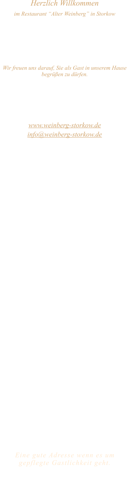 Herzlich Willkommen im Restaurant “Alter Weinberg” in Storkow Unweit vom Storkower See, direkt an einer der größten Binnendünen Deutschlands, erwartet Sie das Restaurant Alter Weinberg. Genießen Sie das vielfältige kulinarische Angebot aus der Brandenburger Küche. Ob im Wein- oder Kaminzimmer, im sonnigen Winter- oder Biergarten, Sie werden sich bei uns wohl fühlen.   Wir freuen uns darauf, Sie als Gast in unserem Hause begrüßen zu dürfen.  Restaurant „Alter Weinberg“ Inhaber Andreas Neidhardt Reichenwalder Straße 64 15859 Storkow www.weinberg-storkow.de info@weinberg-storkow.de Telefon 033678 62706 Mobil 01622352403  Öffnungszeiten Mittwoch - Freitag 12.00 - 14.00 und 17.00 - 21.00 Uhr Samstag und Sonntag 12.00 - 21.00 Uhr  Unsere Küche bietet Ihnen von 12.00 - 14.00 und 17.00 - 20.00 Uhr feines und frisches aus der Mark Brandenburg.  Zufahrt ist frei! Die Zufahrt zu den Restaurants, Pensionen, Ferienobjekten und zum Strandbad  ist für Gäste als Anliegerverkehr möglich!  Wir sind ein kleines Familienunternehmen  mit  derzeit 3 Mitarbeitern.  Um den reibungslosen Ablauf und die Servicequalität zu sichern stehen nicht alle Tische zur Verfügung. Wir möchten sie daher höflich bitten, den Tisch vorher zu reservieren. Bitte beachten Sie das für Gruppen über 12 Personen  à la carte nicht möglich ist. Keine Speisen To-Go.  Unsere Gerichte sind hausgemacht, werden frisch zubereitet und stammen größtenteils aus regionalen Zutaten.  Alle Preise in Euro inkl. MwSt.   Eine gute Adresse wenn es um gepflegte Gastlichkeit geht.  Wir freuen uns auf Ihren Besuch