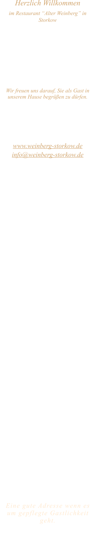 Herzlich Willkommen im Restaurant “Alter Weinberg” in Storkow Unweit vom Storkower See, direkt an einer der größten Binnendünen Deutschlands, erwartet Sie das Restaurant Alter Weinberg. Genießen Sie das vielfältige kulinarische Angebot aus der Brandenburger Küche. Ob im Wein- oder Kaminzimmer, im sonnigen Winter- oder Biergarten, Sie werden sich bei uns wohl fühlen.   Wir freuen uns darauf, Sie als Gast in unserem Hause begrüßen zu dürfen.  Restaurant „Alter Weinberg“ Inhaber Andreas Neidhardt Reichenwalder Straße 64 15859 Storkow www.weinberg-storkow.de info@weinberg-storkow.de Telefon 033678 62706 Mobil 01622352403  Öffnungszeiten Mittwoch - Freitag 12.00 - 14.00 und 17.00 - 21.00 Uhr Samstag und Sonntag 12.00 - 21.00 Uhr  Unsere Küche bietet Ihnen von 12.00 - 14.00 und 17.00 - 20.00 Uhr feines und frisches aus der Mark Brandenburg.  Zufahrt ist frei! Die Zufahrt zu den Restaurants, Pensionen, Ferienobjekten und zum Strandbad  ist für Gäste als Anliegerverkehr möglich!  Wir sind ein kleines Familienunternehmen  mit  derzeit 3 Mitarbeitern.  Um den reibungslosen Ablauf und die Servicequalität zu sichern stehen nicht alle Tische zur Verfügung. Wir möchten sie daher höflich bitten, den Tisch vorher zu reservieren. Bitte beachten Sie das für Gruppen über 12 Personen  à la carte nicht möglich ist. Keine Speisen To-Go.  Unsere Gerichte sind hausgemacht, werden frisch zubereitet und stammen größtenteils aus regionalen Zutaten.  Alle Preise in Euro inkl. MwSt.   Eine gute Adresse wenn es um gepflegte Gastlichkeit geht.  Wir freuen uns auf Ihren Besuch