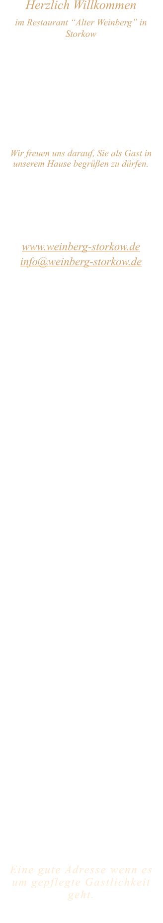 Herzlich Willkommen im Restaurant “Alter Weinberg” in Storkow Unweit vom Storkower See, direkt an einer der größten Binnendünen Deutschlands, erwartet Sie das Restaurant Alter Weinberg. Genießen Sie das vielfältige kulinarische Angebot aus der Brandenburger Küche. Ob im Wein- oder Kaminzimmer, im sonnigen Winter- oder Biergarten, Sie werden sich bei uns wohl fühlen.   Wir freuen uns darauf, Sie als Gast in unserem Hause begrüßen zu dürfen.  Restaurant „Alter Weinberg“ Inhaber Andreas Neidhardt Reichenwalder Straße 64 15859 Storkow www.weinberg-storkow.de info@weinberg-storkow.de Telefon 033678 62706 Mobil 01622352403  Öffnungszeiten Mittwoch - Freitag 12.00 - 14.00 und 17.00 - 21.00 Uhr Samstag und Sonntag 12.00 - 21.00 Uhr  Unsere Küche bietet Ihnen von 12.00 - 14.00 und 17.00 - 20.00 Uhr feines und frisches aus der Mark Brandenburg.  Zufahrt ist frei! Die Zufahrt zu den Restaurants, Pensionen, Ferienobjekten und zum Strandbad  ist für Gäste von Storkow kommend ungehindert möglich!  Wir sind ein kleines Familienunternehmen  mit  derzeit 3 Mitarbeitern.  Um den reibungslosen Ablauf und die Servicequalität zu sichern stehen nicht alle Tische zur Verfügung. Wir möchten sie daher höflich bitten, den Tisch vorher zu reservieren. Bitte beachten Sie das für Gruppen über 12 Personen  à la carte nicht möglich ist. Keine Speisen To-Go.  Unsere Gerichte sind hausgemacht, werden frisch zubereitet und stammen größtenteils aus regionalen Zutaten.  Alle Preise in Euro inkl. MwSt.   Eine gute Adresse wenn es um gepflegte Gastlichkeit geht.  Wir freuen uns auf Ihren Besuch