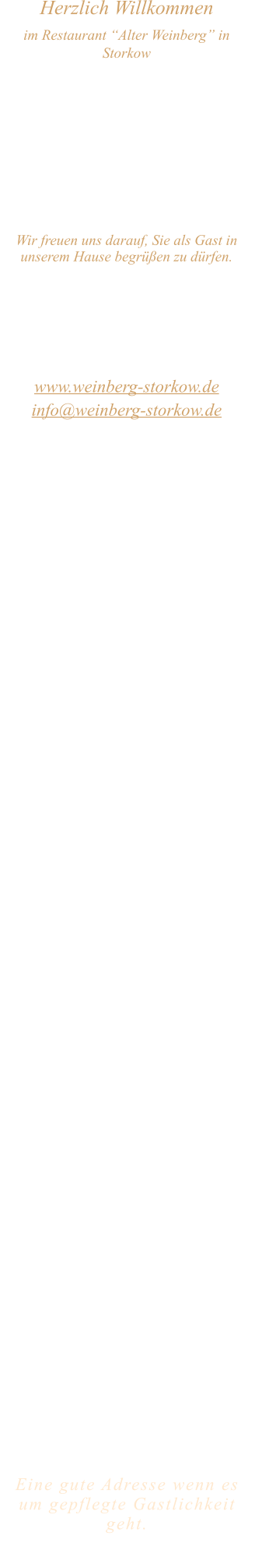 Herzlich Willkommen im Restaurant “Alter Weinberg” in Storkow Unweit vom Storkower See, direkt an einer der größten Binnendünen Deutschlands, erwartet Sie das Restaurant Alter Weinberg. Genießen Sie das vielfältige kulinarische Angebot aus der Brandenburger Küche. Ob im Wein- oder Kaminzimmer, im sonnigen Winter- oder Biergarten, Sie werden sich bei uns wohl fühlen.   Wir freuen uns darauf, Sie als Gast in unserem Hause begrüßen zu dürfen.  Restaurant „Alter Weinberg“ Inhaber Andreas Neidhardt Reichenwalder Straße 64 15859 Storkow www.weinberg-storkow.de info@weinberg-storkow.de Telefon 033678 62706 Mobil 01622352403  Wir haben vom 13.September  ab 15 Uhr   bis 28. September geschlossen. Öffnungszeiten Mittwoch - Freitag 12.00 - 14.00 und 17.00 - 21.00 Uhr Samstag und Sonntag 12.00 - 21.00 Uhr  Unsere Küche bietet Ihnen von 12.00 - 14.00 und 17.00 - 20.00 Uhr feines und frisches aus der Mark Brandenburg.  Zufahrt ist frei! Die Zufahrt zu den Restaurants, Pensionen, Ferienobjekten und zum Strandbad  ist für Gäste von Storkow kommend ungehindert möglich!  Wir sind ein kleines Familienunternehmen  mit  derzeit 3 Mitarbeitern.  Um unsere Servicequalität und Ihr Wohlbefinden zu sichern, haben wir unsere Tischanzahl aktuell reduziert. Als kleines Familienunternehmen mit 3 Mitarbeitern möchten wir jedem Gast die volle Aufmerksamkeit schenken.Sichern Sie sich Ihren Lieblingsplatz daher am besten vorab per Reservierung. Wir freuen uns auf Sie! Bitte beachten Sie das für Gruppen über 12 Personen  à la carte nicht möglich ist. Keine Speisen To-Go.  Unsere Gerichte sind hausgemacht, werden frisch zubereitet und stammen größtenteils aus regionalen Zutaten.  Alle Preise in Euro inkl. MwSt.   Eine gute Adresse wenn es um gepflegte Gastlichkeit geht.  Wir freuen uns auf Ihren Besuch