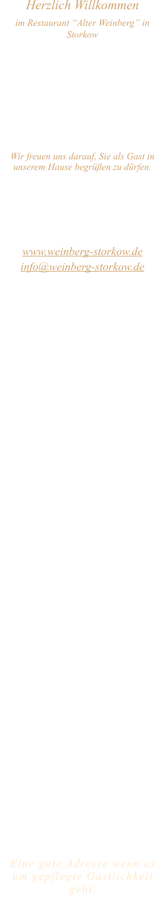 Herzlich Willkommen im Restaurant “Alter Weinberg” in Storkow Unweit vom Storkower See, direkt an einer der größten Binnendünen Deutschlands, erwartet Sie das Restaurant Alter Weinberg. Genießen Sie das vielfältige kulinarische Angebot aus der Brandenburger Küche. Ob im Wein- oder Kaminzimmer, im sonnigen Winter- oder Biergarten, Sie werden sich bei uns wohl fühlen.   Wir freuen uns darauf, Sie als Gast in unserem Hause begrüßen zu dürfen.  Restaurant „Alter Weinberg“ Inhaber Andreas Neidhardt Reichenwalder Straße 64 15859 Storkow www.weinberg-storkow.de info@weinberg-storkow.de Telefon 033678 62706 Mobil 01622352403  Wir haben vom 26.10. ab 19 Uhr  bis einschließlich 06.11. geschlossen.  Öffnungszeiten Mittwoch - Freitag 12.00 - 14.30 und 17.00 - 21.00 Uhr Samstag und Sonntag 12.00 - 21.00 Uhr  Unsere Küche bietet Ihnen von 12.00 - 14.00 und 17.00 - 20.00 Uhr feines und frisches aus der Mark Brandenburg.  Wir sind ein kleines Familienunternehmen  mit  insgesamt 3 Mitarbeitern.  Wir möchten sie höflich bitten, den Tisch vorher zu reservieren. Bitte beachten Sie das für Gruppen über 12 Personen à la carte nicht möglich ist. Für Feierlichkeiten variable Öffnungszeiten nach vorheriger Absprache. Unsere Gerichte sind hausgemacht, werden frisch zubereitet und stammen größtenteils aus regionalen Zutaten.  Alle Preise in Euro inkl. MwSt.        Eine gute Adresse wenn es um gepflegte Gastlichkeit geht.  Wir freuen uns auf Ihren Besuch