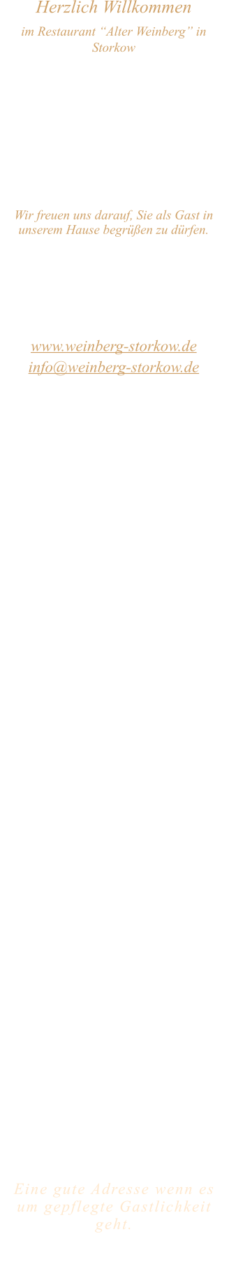 Herzlich Willkommen im Restaurant “Alter Weinberg” in Storkow Unweit vom Storkower See, direkt an einer der größten Binnendünen Deutschlands, erwartet Sie das Restaurant Alter Weinberg. Genießen Sie das vielfältige kulinarische Angebot aus der Brandenburger Küche. Ob im Wein- oder Kaminzimmer, im sonnigen Winter- oder Biergarten, Sie werden sich bei uns wohl fühlen.   Wir freuen uns darauf, Sie als Gast in unserem Hause begrüßen zu dürfen.  Restaurant „Alter Weinberg“ Inhaber Andreas Neidhardt Reichenwalder Straße 64 15859 Storkow www.weinberg-storkow.de info@weinberg-storkow.de Telefon 033678 62706 Mobil 01622352403  Öffnungszeiten Mittwoch - Freitag 12.00 - 14.00 und 17.00 - 21.00 Uhr Samstag und Sonntag 12.00 - 21.00 Uhr  Unsere Küche bietet Ihnen von 12.00 - 14.00 und 17.00 - 20.00 Uhr feines und frisches aus der Mark Brandenburg.  Achtung! Ab dem 01.06. finden Bauarbeiten auf der Reichenwalder Straße statt. Die Zufahrt zu den Restaurants, Pensionen, Ferienobjekten und Strandbädern, ist für Gäste als Anliegerverkehr möglich!  Wir sind ein kleines Familienunternehmen  mit  insgesamt 3 Mitarbeitern.  Wir möchten sie höflich bitten, den Tisch vorher zu reservieren. Bitte beachten Sie das für Gruppen über 12 Personen  à la carte nicht möglich ist. Keine Speisen To-Go.  Unsere Gerichte sind hausgemacht, werden frisch zubereitet und stammen größtenteils aus regionalen Zutaten.  Alle Preise in Euro inkl. MwSt.   Eine gute Adresse wenn es um gepflegte Gastlichkeit geht.  Wir freuen uns auf Ihren Besuch